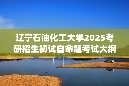 辽宁石油化工大学2025考研招生初试自命题考试大纲：理学院-普通物理_学习网官网