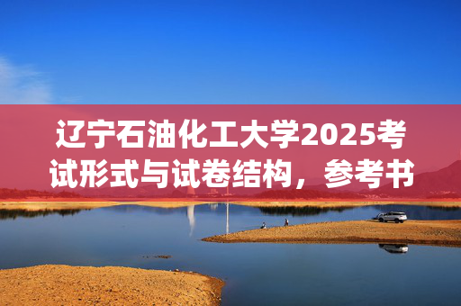 辽宁石油化工大学2025考试形式与试卷结构，参考书：环境与安全工程学院-环境科学与工程概论_学习网官网