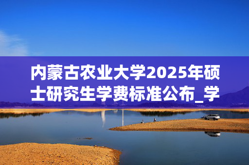 内蒙古农业大学2025年硕士研究生学费标准公布_学习网官网