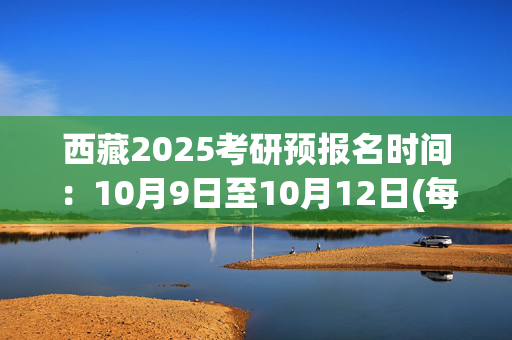 西藏2025考研预报名时间：10月9日至10月12日(每日9:00～22:00)_学习网官网