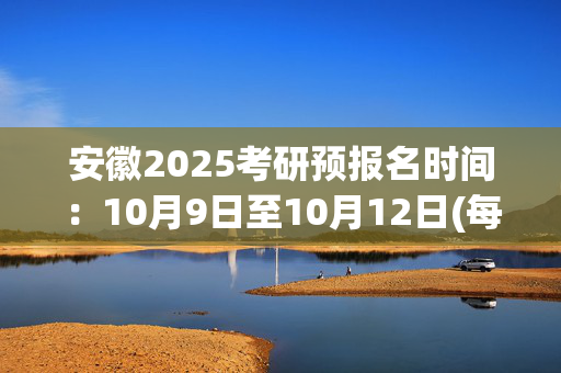 安徽2025考研预报名时间：10月9日至10月12日(每日9:00～22:00)_学习网官网