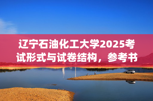 辽宁石油化工大学2025考试形式与试卷结构，参考书：环境与安全工程学院-安全系统工程_学习网官网