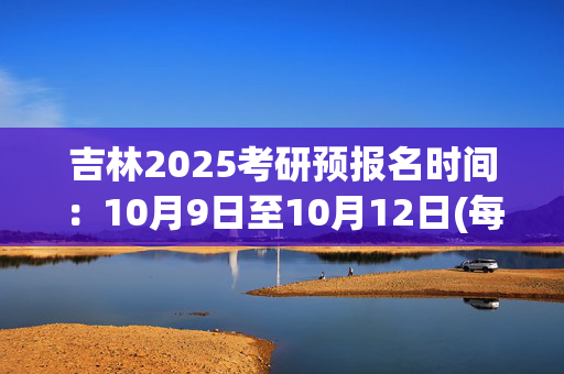 吉林2025考研预报名时间：10月9日至10月12日(每日9:00～22:00)_学习网官网