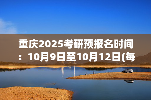 重庆2025考研预报名时间：10月9日至10月12日(每日9:00～22:00)_学习网官网