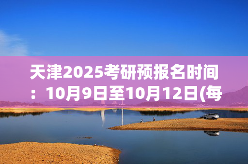 天津2025考研预报名时间：10月9日至10月12日(每日9:00～22:00)_学习网官网