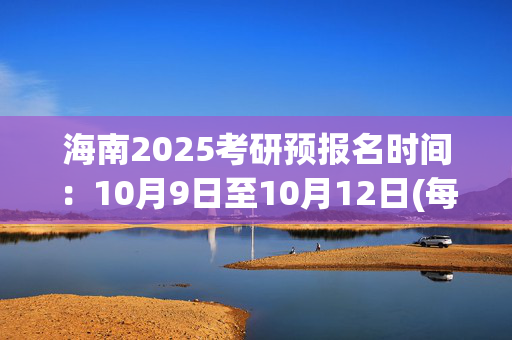 海南2025考研预报名时间：10月9日至10月12日(每日9:00～22:00)_学习网官网