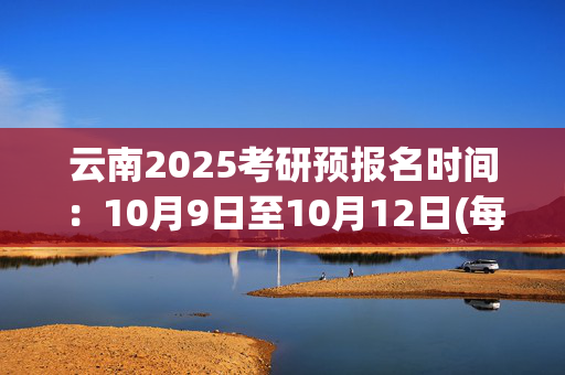 云南2025考研预报名时间：10月9日至10月12日(每日9:00～22:00)_学习网官网