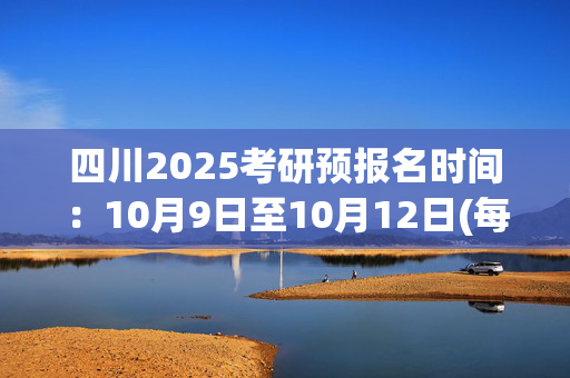 四川2025考研预报名时间：10月9日至10月12日(每日9:00～22:00)_学习网官网