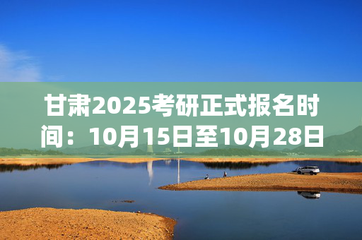 甘肃2025考研正式报名时间：10月15日至10月28日(每日9:00～22:00)_学习网官网