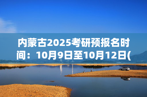 内蒙古2025考研预报名时间：10月9日至10月12日(每日9:00～22:00)_学习网官网