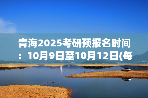 青海2025考研预报名时间：10月9日至10月12日(每日9:00～22:00)_学习网官网