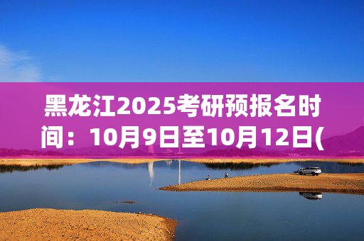 黑龙江2025考研预报名时间：10月9日至10月12日(每日9:00～22:00)_学习网官网