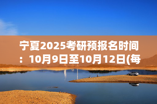 宁夏2025考研预报名时间：10月9日至10月12日(每日9:00～22:00)_学习网官网