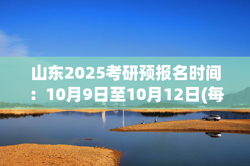 山东2025考研预报名时间：10月9日至10月12日(每日9:00～22:00)_学习网官网