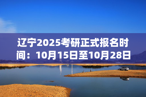 辽宁2025考研正式报名时间：10月15日至10月28日(每日9:00～22:00)_学习网官网