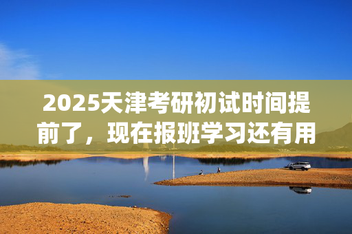 2025天津考研初试时间提前了，现在报班学习还有用吗？一般需要多少钱？_学习网官网