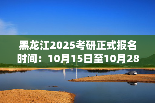 黑龙江2025考研正式报名时间：10月15日至10月28日(每日9:00～22:00)_学习网官网