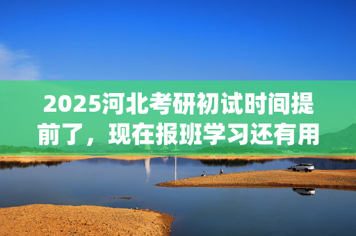 2025河北考研初试时间提前了，现在报班学习还有用吗？一般需要多少钱？_学习网官网