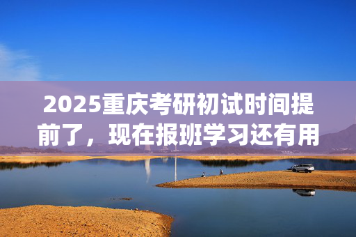 2025重庆考研初试时间提前了，现在报班学习还有用吗？一般需要多少钱？_学习网官网