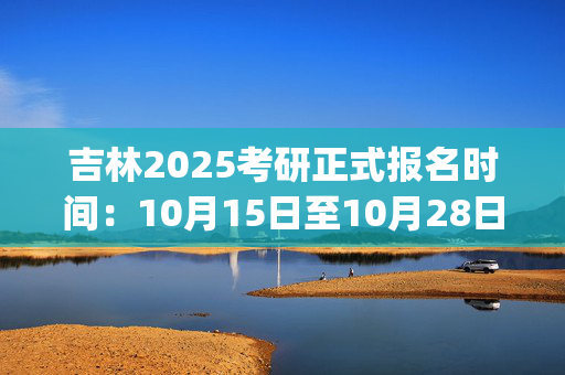 吉林2025考研正式报名时间：10月15日至10月28日(每日9:00～22:00)_学习网官网