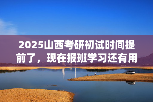 2025山西考研初试时间提前了，现在报班学习还有用吗？一般需要多少钱？_学习网官网