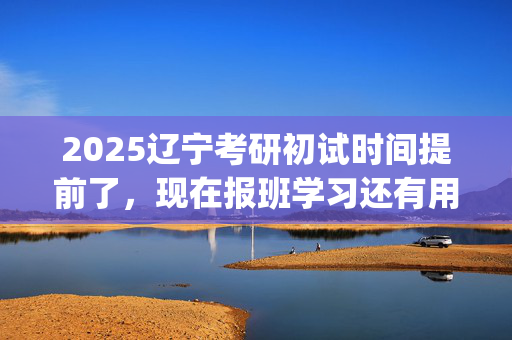 2025辽宁考研初试时间提前了，现在报班学习还有用吗？一般需要多少钱？_学习网官网