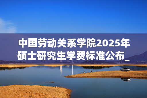 中国劳动关系学院2025年硕士研究生学费标准公布_学习网官网