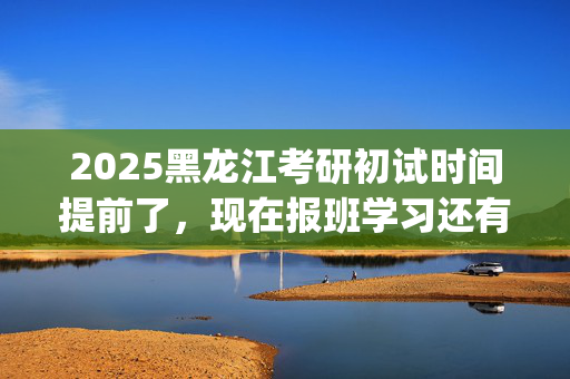 2025黑龙江考研初试时间提前了，现在报班学习还有用吗？一般需要多少钱？_学习网官网