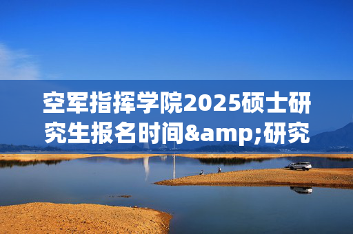 空军指挥学院2025硕士研究生报名时间&研究生报名流程_学习网官网