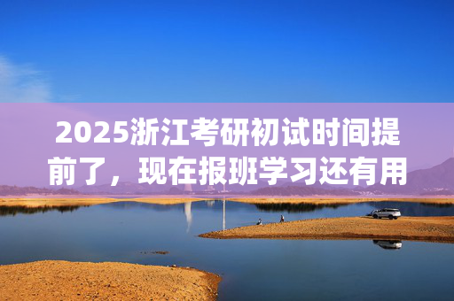 2025浙江考研初试时间提前了，现在报班学习还有用吗？一般需要多少钱？_学习网官网