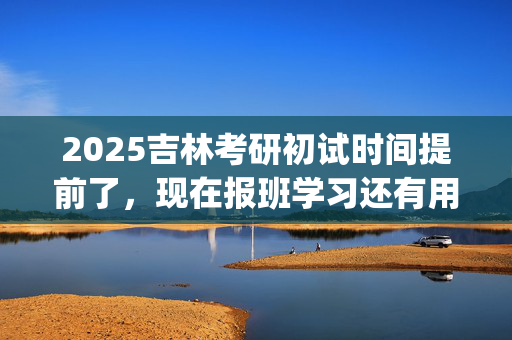 2025吉林考研初试时间提前了，现在报班学习还有用吗？一般需要多少钱？_学习网官网