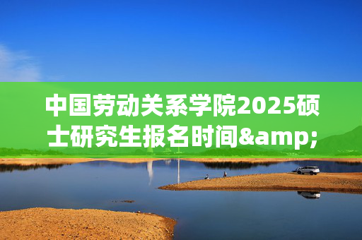 中国劳动关系学院2025硕士研究生报名时间&研究生报名流程_学习网官网