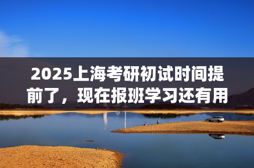 2025上海考研初试时间提前了，现在报班学习还有用吗？一般需要多少钱？_学习网官网