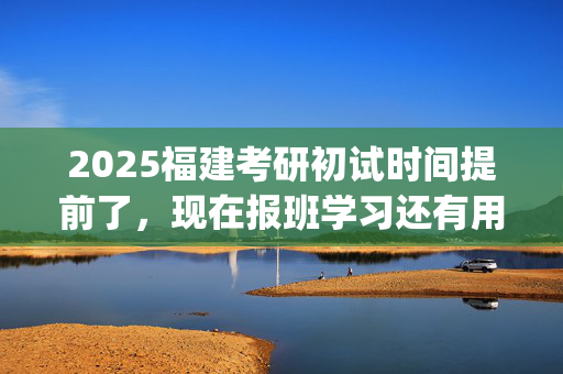 2025福建考研初试时间提前了，现在报班学习还有用吗？一般需要多少钱？_学习网官网