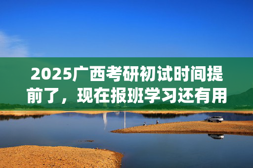 2025广西考研初试时间提前了，现在报班学习还有用吗？一般需要多少钱？_学习网官网