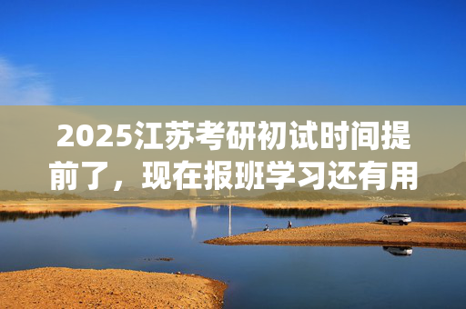 2025江苏考研初试时间提前了，现在报班学习还有用吗？一般需要多少钱？_学习网官网