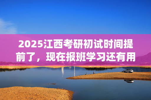 2025江西考研初试时间提前了，现在报班学习还有用吗？一般需要多少钱？_学习网官网