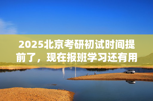 2025北京考研初试时间提前了，现在报班学习还有用吗？一般需要多少钱？_学习网官网