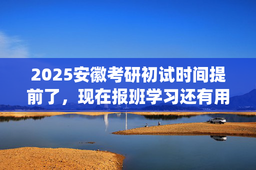 2025安徽考研初试时间提前了，现在报班学习还有用吗？一般需要多少钱？_学习网官网