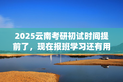 2025云南考研初试时间提前了，现在报班学习还有用吗？一般需要多少钱？_学习网官网