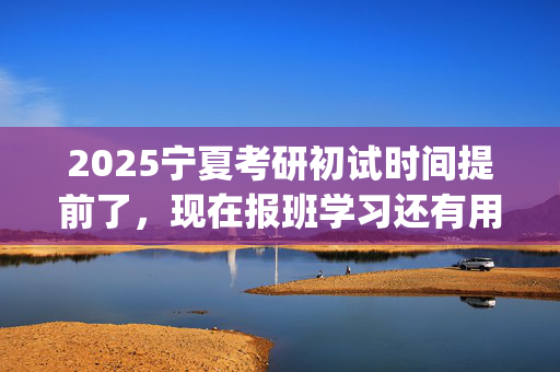 2025宁夏考研初试时间提前了，现在报班学习还有用吗？一般需要多少钱？_学习网官网