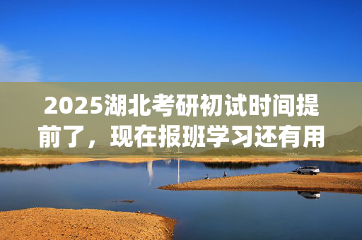 2025湖北考研初试时间提前了，现在报班学习还有用吗？一般需要多少钱？_学习网官网