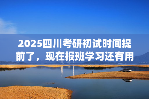 2025四川考研初试时间提前了，现在报班学习还有用吗？一般需要多少钱？_学习网官网