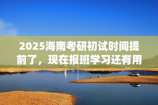 2025海南考研初试时间提前了，现在报班学习还有用吗？一般需要多少钱？_学习网官网