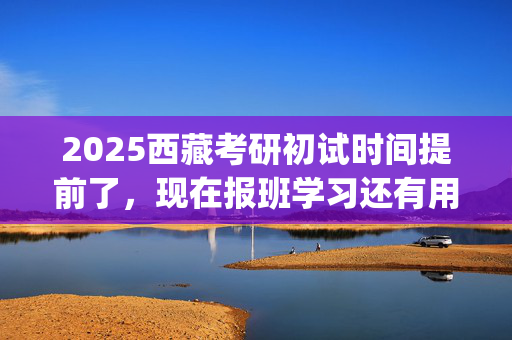 2025西藏考研初试时间提前了，现在报班学习还有用吗？一般需要多少钱？_学习网官网