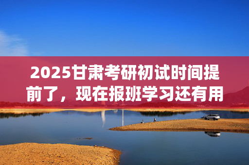 2025甘肃考研初试时间提前了，现在报班学习还有用吗？一般需要多少钱？_学习网官网