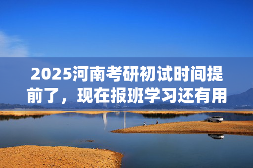 2025河南考研初试时间提前了，现在报班学习还有用吗？一般需要多少钱？_学习网官网