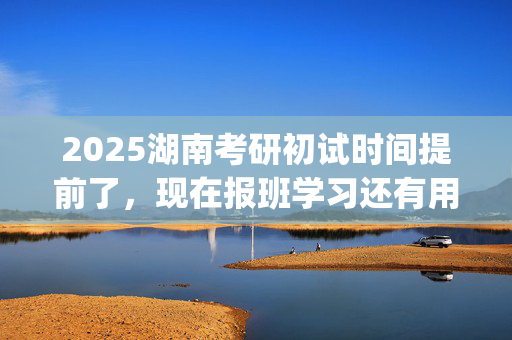 2025湖南考研初试时间提前了，现在报班学习还有用吗？一般需要多少钱？_学习网官网