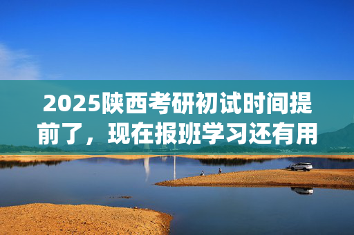 2025陕西考研初试时间提前了，现在报班学习还有用吗？一般需要多少钱？_学习网官网