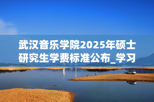 武汉音乐学院2025年硕士研究生学费标准公布_学习网官网